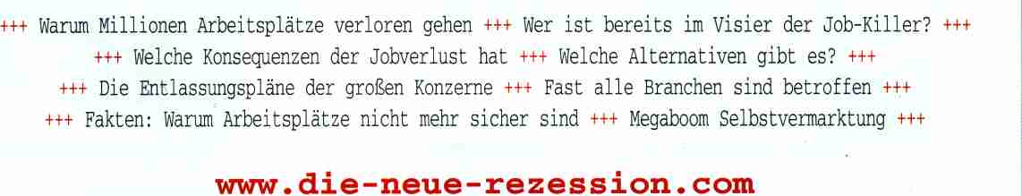 Warum Millionen Arbeitsplaetze verloren gehen. 
Wer ist bereits im Visier der Job-Killer? Welche Konsequenzen der Jobverlust 
hat. Welche Alternativen gibt es? Die Entlassungsplaene der grossen Konzerne.
Fast alle Branchen sind betroffen. Fakten: Warum Arbeitsplaetze nicht mehr 
sicher sind. Megaboom Selbstvermarktung
www.die-neue-rezession.com